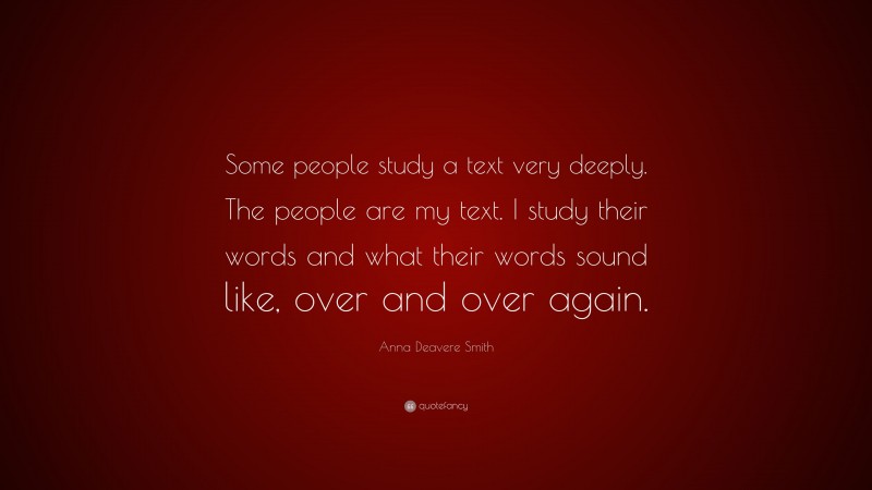 Anna Deavere Smith Quote: “Some people study a text very deeply. The people are my text. I study their words and what their words sound like, over and over again.”
