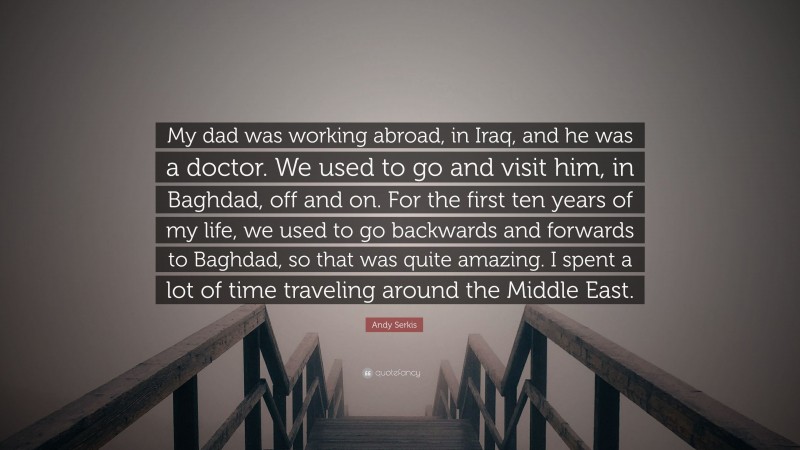 Andy Serkis Quote: “My dad was working abroad, in Iraq, and he was a doctor. We used to go and visit him, in Baghdad, off and on. For the first ten years of my life, we used to go backwards and forwards to Baghdad, so that was quite amazing. I spent a lot of time traveling around the Middle East.”