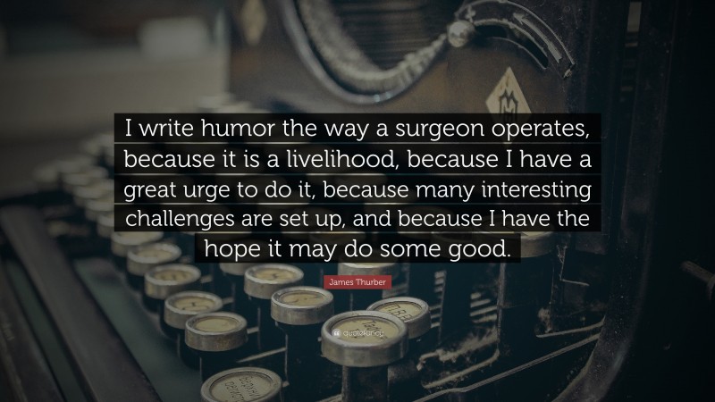 James Thurber Quote: “I write humor the way a surgeon operates, because it is a livelihood, because I have a great urge to do it, because many interesting challenges are set up, and because I have the hope it may do some good.”