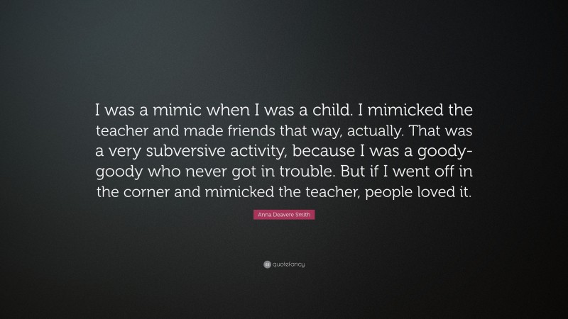 Anna Deavere Smith Quote: “I was a mimic when I was a child. I mimicked the teacher and made friends that way, actually. That was a very subversive activity, because I was a goody-goody who never got in trouble. But if I went off in the corner and mimicked the teacher, people loved it.”