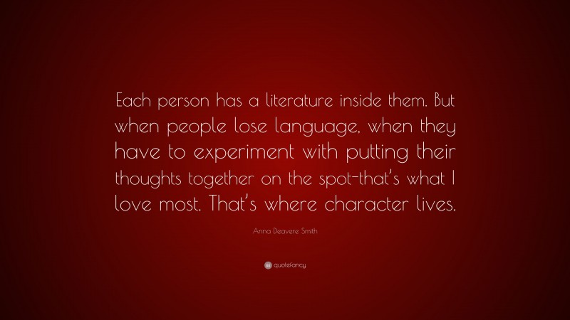 Anna Deavere Smith Quote: “Each person has a literature inside them. But when people lose language, when they have to experiment with putting their thoughts together on the spot-that’s what I love most. That’s where character lives.”
