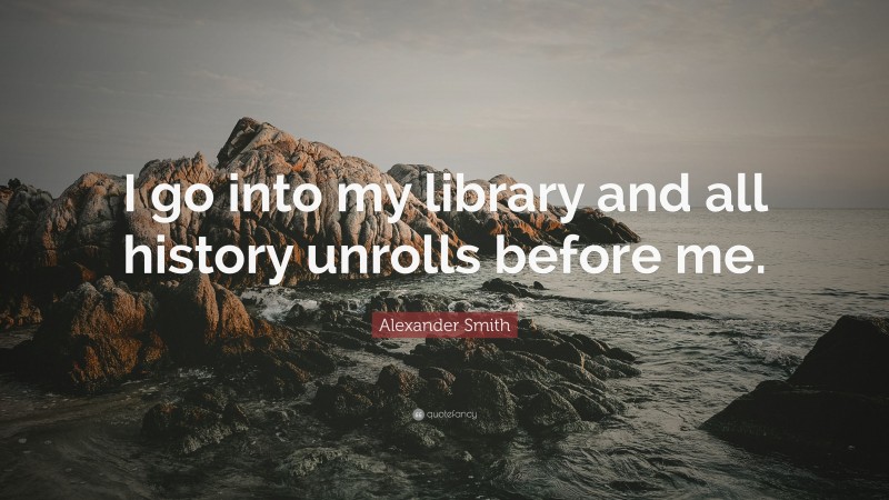 Alexander Smith Quote: “I go into my library and all history unrolls before me.”