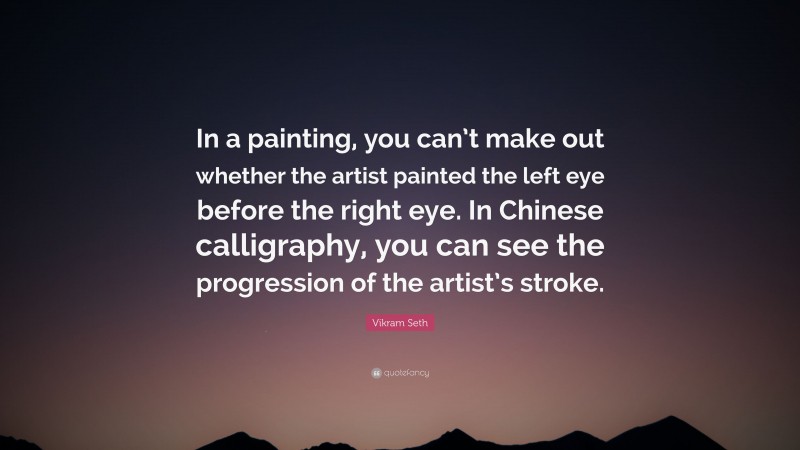 Vikram Seth Quote: “In a painting, you can’t make out whether the artist painted the left eye before the right eye. In Chinese calligraphy, you can see the progression of the artist’s stroke.”