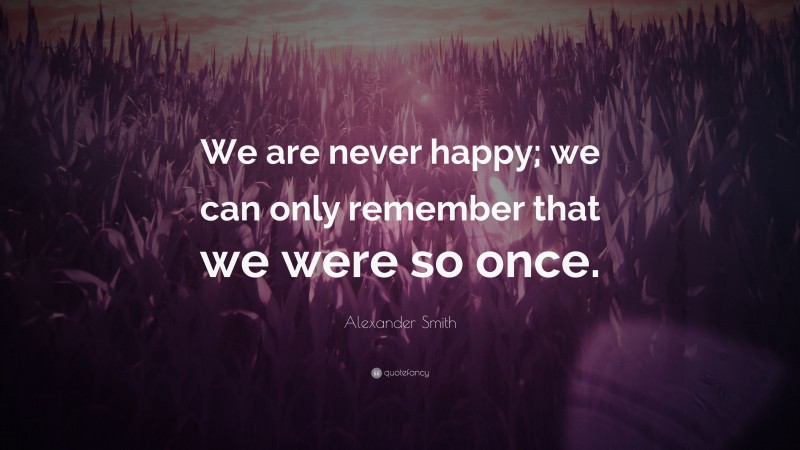 Alexander Smith Quote: “We are never happy; we can only remember that we were so once.”