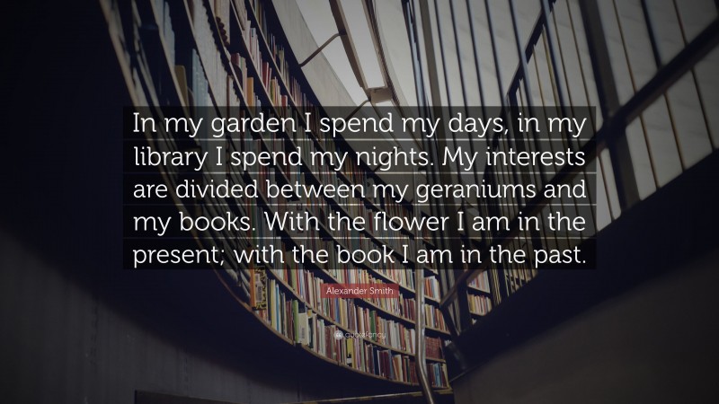Alexander Smith Quote: “In my garden I spend my days, in my library I spend my nights. My interests are divided between my geraniums and my books. With the flower I am in the present; with the book I am in the past.”