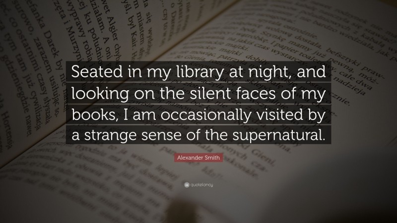 Alexander Smith Quote: “Seated in my library at night, and looking on the silent faces of my books, I am occasionally visited by a strange sense of the supernatural.”