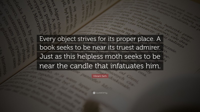 Vikram Seth Quote: “Every object strives for its proper place. A book seeks to be near its truest admirer. Just as this helpless moth seeks to be near the candle that infatuates him.”