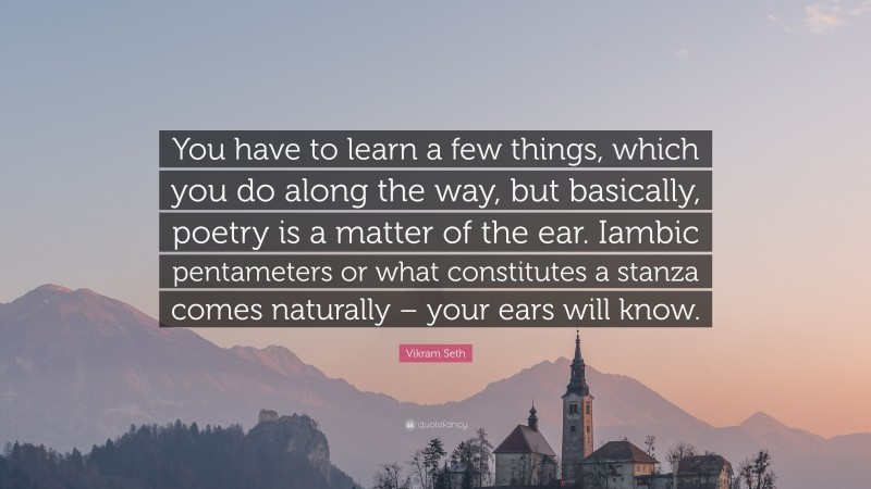 Vikram Seth Quote: “You have to learn a few things, which you do along the way, but basically, poetry is a matter of the ear. Iambic pentameters or what constitutes a stanza comes naturally – your ears will know.”