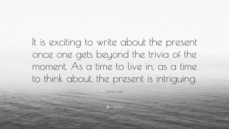 Vikram Seth Quote: “It is exciting to write about the present once one gets beyond the trivia of the moment. As a time to live in, as a time to think about, the present is intriguing.”