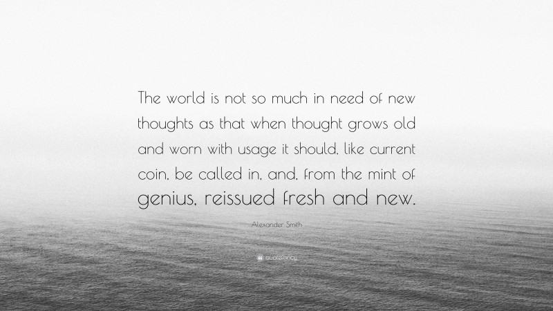 Alexander Smith Quote: “The world is not so much in need of new thoughts as that when thought grows old and worn with usage it should, like current coin, be called in, and, from the mint of genius, reissued fresh and new.”