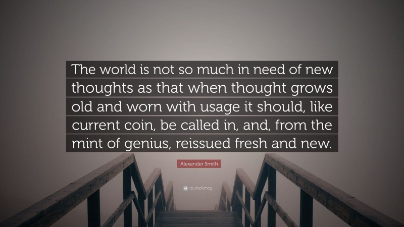 Alexander Smith Quote: “The world is not so much in need of new thoughts as that when thought grows old and worn with usage it should, like current coin, be called in, and, from the mint of genius, reissued fresh and new.”