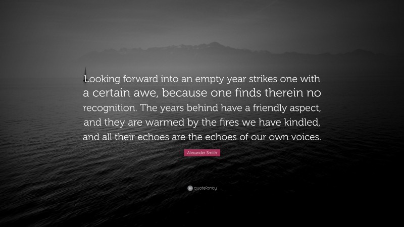 Alexander Smith Quote: “Looking forward into an empty year strikes one with a certain awe, because one finds therein no recognition. The years behind have a friendly aspect, and they are warmed by the fires we have kindled, and all their echoes are the echoes of our own voices.”