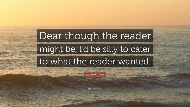 Vikram Seth Quote: “Dear though the reader might be, I’d be silly to cater to what the reader wanted.”