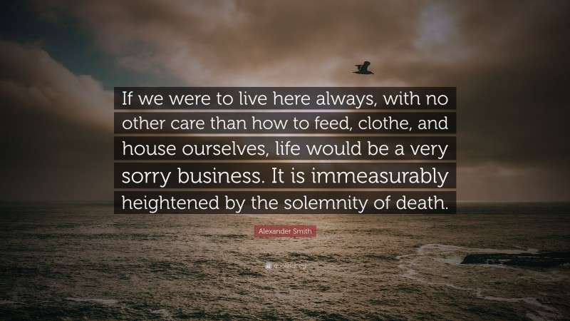 Alexander Smith Quote: “If we were to live here always, with no other care than how to feed, clothe, and house ourselves, life would be a very sorry business. It is immeasurably heightened by the solemnity of death.”