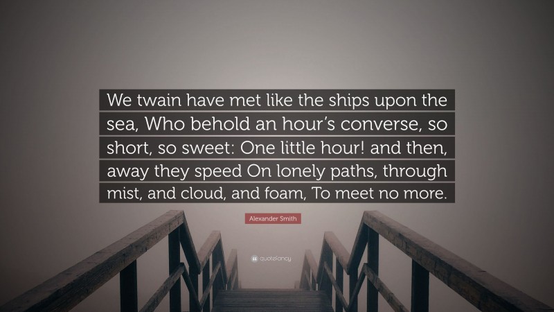 Alexander Smith Quote: “We twain have met like the ships upon the sea, Who behold an hour’s converse, so short, so sweet: One little hour! and then, away they speed On lonely paths, through mist, and cloud, and foam, To meet no more.”