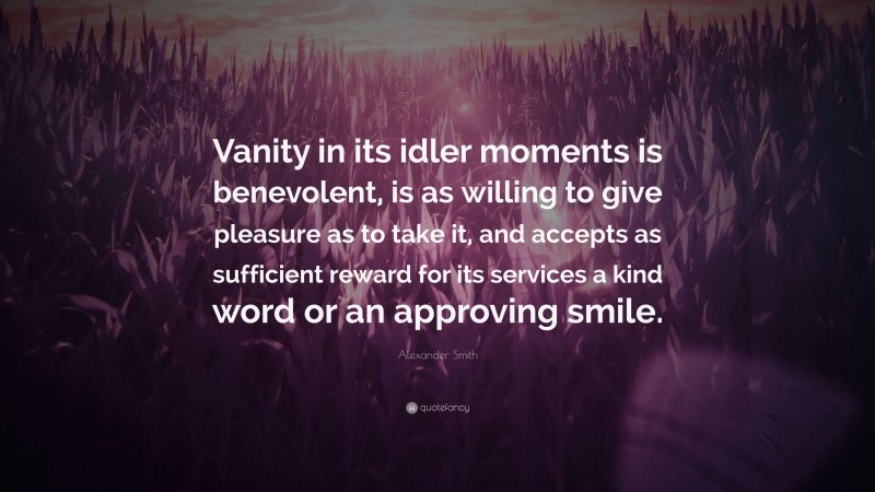 Alexander Smith Quote: “Vanity in its idler moments is benevolent, is as willing to give pleasure as to take it, and accepts as sufficient reward for its services a kind word or an approving smile.”