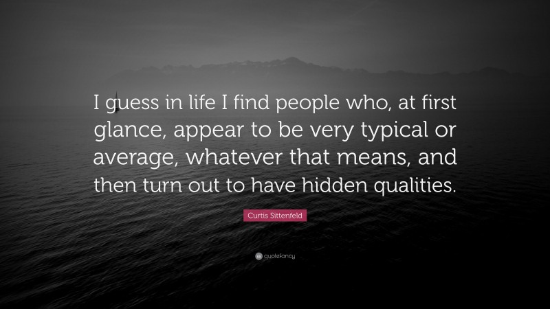 Curtis Sittenfeld Quote: “I guess in life I find people who, at first glance, appear to be very typical or average, whatever that means, and then turn out to have hidden qualities.”