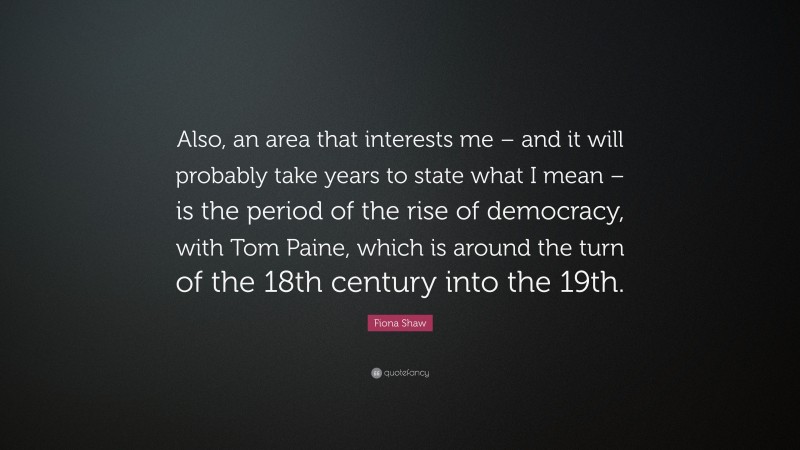 Fiona Shaw Quote: “Also, an area that interests me – and it will probably take years to state what I mean – is the period of the rise of democracy, with Tom Paine, which is around the turn of the 18th century into the 19th.”