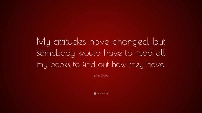 Irwin Shaw Quote: “My attitudes have changed, but somebody would have to read all my books to find out how they have.”