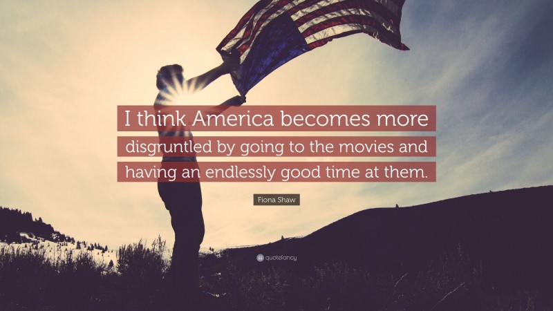 Fiona Shaw Quote: “I think America becomes more disgruntled by going to the movies and having an endlessly good time at them.”