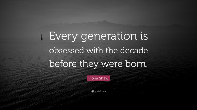 Fiona Shaw Quote: “Every generation is obsessed with the decade before they were born.”