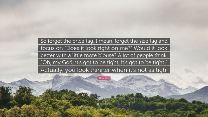 Molly Sims Quote: “So forget the price tag. I mean, forget the size tag and focus on “Does it look right on me?” Would it look better with a little more blouse? A lot of people think, “Oh, my God, it’s got to be tight, it’s got to be tight.” Actually, you look thinner when it’s not as tigh.”