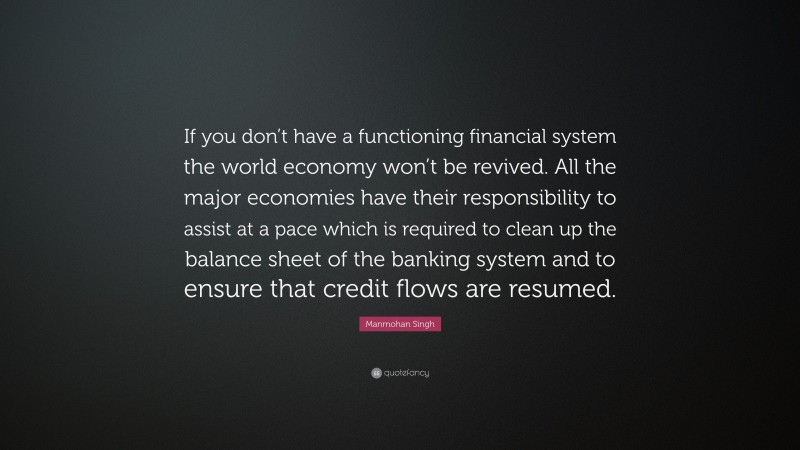 Manmohan Singh Quote: “If you don’t have a functioning financial system the world economy won’t be revived. All the major economies have their responsibility to assist at a pace which is required to clean up the balance sheet of the banking system and to ensure that credit flows are resumed.”