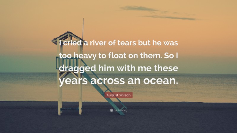 August Wilson Quote: “I cried a river of tears but he was too heavy to float on them. So I dragged him with me these years across an ocean.”