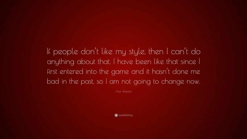 Alan Shearer Quote: “If people don’t like my style, then I can’t do anything about that. I have been like that since I first entered into the game and it hasn’t done me bad in the past, so I am not going to change now.”