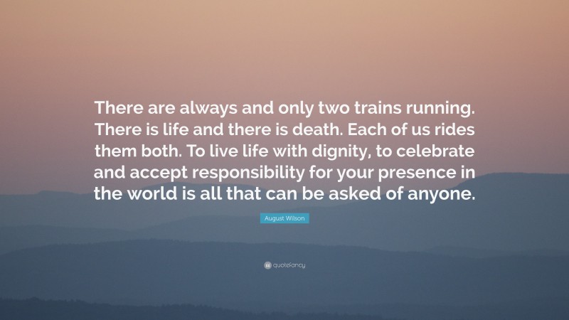 August Wilson Quote: “There are always and only two trains running. There is life and there is death. Each of us rides them both. To live life with dignity, to celebrate and accept responsibility for your presence in the world is all that can be asked of anyone.”
