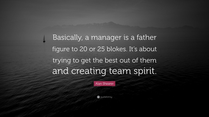 Alan Shearer Quote: “Basically, a manager is a father figure to 20 or 25 blokes. It’s about trying to get the best out of them and creating team spirit.”