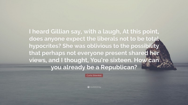 Curtis Sittenfeld Quote: “I heard Gillian say, with a laugh, At this point, does anyone expect the liberals not to be total hypocrites? She was oblivious to the possibility that perhaps not everyone present shared her views, and I thought, You’re sixteen. How can you already be a Republican?”