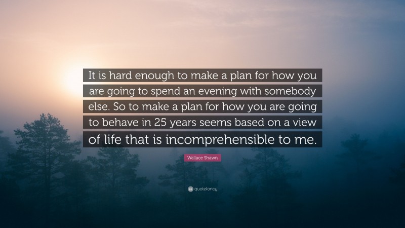 Wallace Shawn Quote: “It is hard enough to make a plan for how you are going to spend an evening with somebody else. So to make a plan for how you are going to behave in 25 years seems based on a view of life that is incomprehensible to me.”