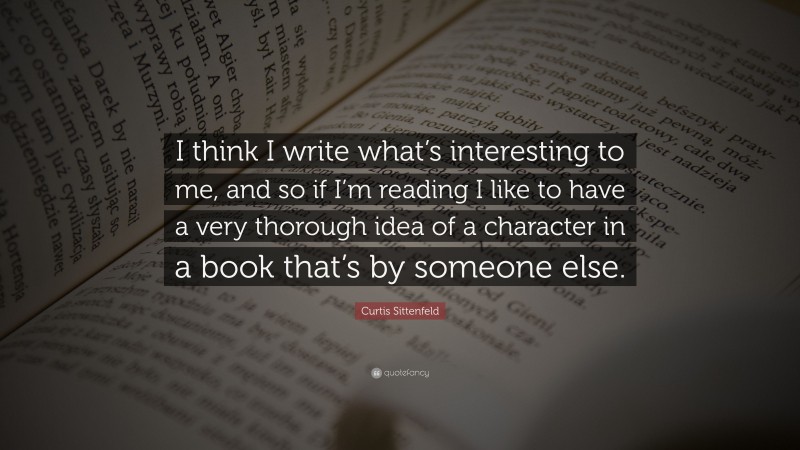 Curtis Sittenfeld Quote: “I think I write what’s interesting to me, and so if I’m reading I like to have a very thorough idea of a character in a book that’s by someone else.”
