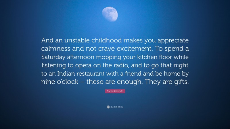 Curtis Sittenfeld Quote: “And an unstable childhood makes you appreciate calmness and not crave excitement. To spend a Saturday afternoon mopping your kitchen floor while listening to opera on the radio, and to go that night to an Indian restaurant with a friend and be home by nine o’clock – these are enough. They are gifts.”