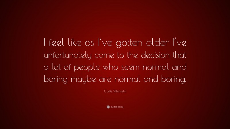Curtis Sittenfeld Quote: “I feel like as I’ve gotten older I’ve unfortunately come to the decision that a lot of people who seem normal and boring maybe are normal and boring.”