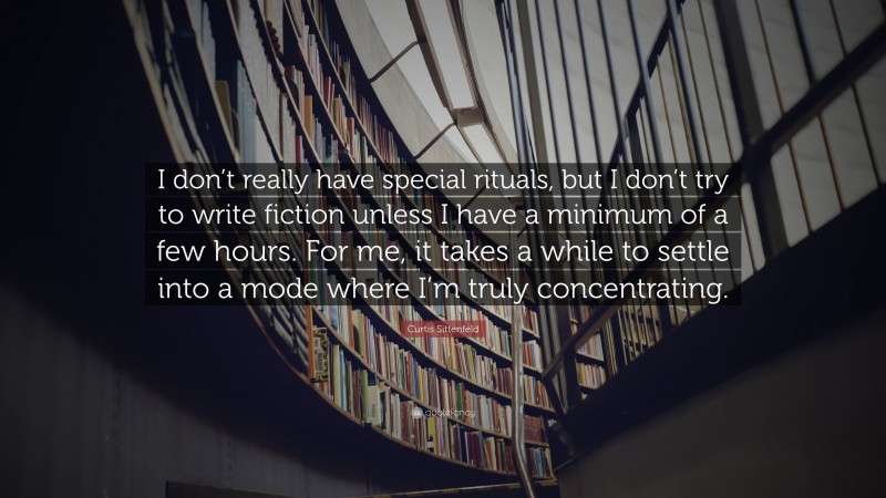 Curtis Sittenfeld Quote: “I don’t really have special rituals, but I don’t try to write fiction unless I have a minimum of a few hours. For me, it takes a while to settle into a mode where I’m truly concentrating.”