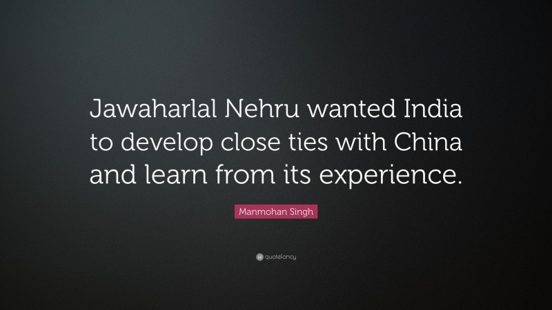 Manmohan Singh Quote: “Jawaharlal Nehru wanted India to develop close ties with China and learn from its experience.”