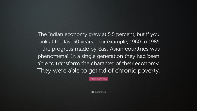 Manmohan Singh Quote: “The Indian economy grew at 5.5 percent, but if you look at the last 30 years – for example, 1960 to 1985 – the progress made by East Asian countries was phenomenal. In a single generation they had been able to transform the character of their economy. They were able to get rid of chronic poverty.”