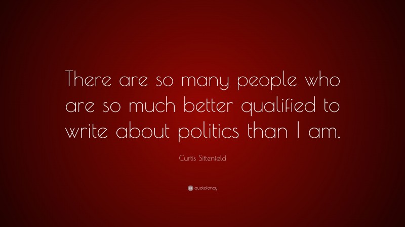 Curtis Sittenfeld Quote: “There are so many people who are so much better qualified to write about politics than I am.”