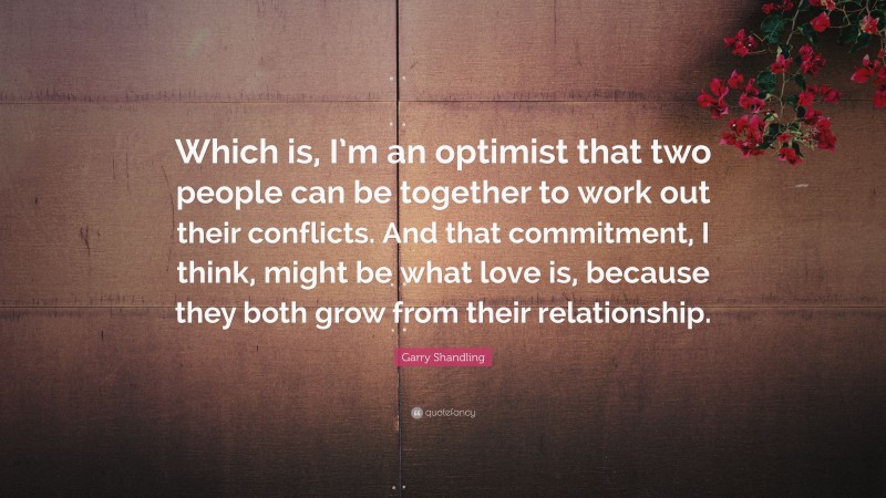 Garry Shandling Quote: “Which is, I’m an optimist that two people can be together to work out their conflicts. And that commitment, I think, might be what love is, because they both grow from their relationship.”