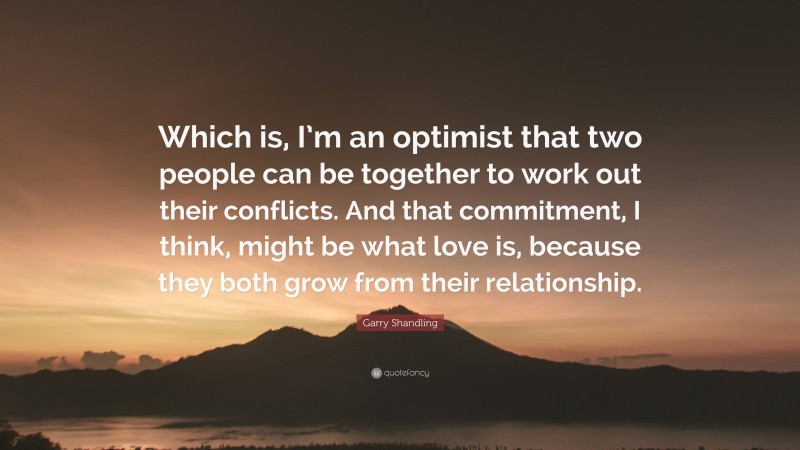 Garry Shandling Quote: “Which is, I’m an optimist that two people can be together to work out their conflicts. And that commitment, I think, might be what love is, because they both grow from their relationship.”