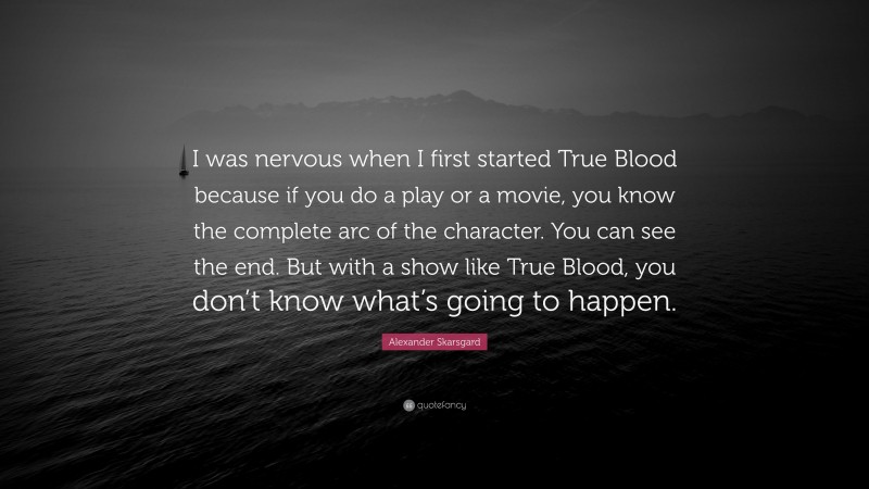 Alexander Skarsgard Quote: “I was nervous when I first started True Blood because if you do a play or a movie, you know the complete arc of the character. You can see the end. But with a show like True Blood, you don’t know what’s going to happen.”