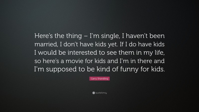 Garry Shandling Quote: “Here’s the thing – I’m single, I haven’t been married, I don’t have kids yet. If I do have kids I would be interested to see them in my life, so here’s a movie for kids and I’m in there and I’m supposed to be kind of funny for kids.”