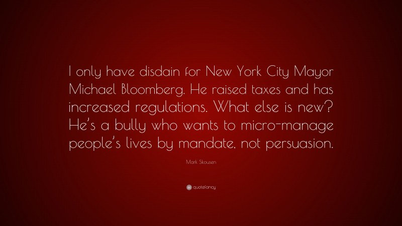 Mark Skousen Quote: “I only have disdain for New York City Mayor Michael Bloomberg. He raised taxes and has increased regulations. What else is new? He’s a bully who wants to micro-manage people’s lives by mandate, not persuasion.”