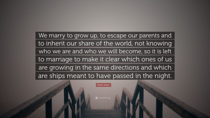 Merle Shain Quote: “We marry to grow up, to escape our parents and to inherit our share of the world, not knowing who we are and who we will become, so it is left to marriage to make it clear which ones of us are growing in the same directions and which are ships meant to have passed in the night.”