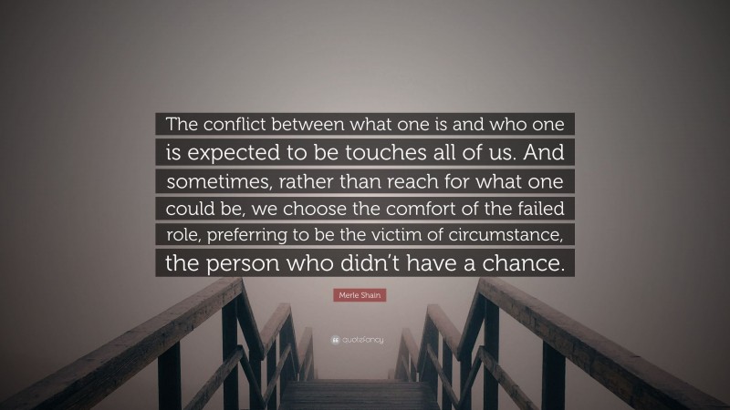 Merle Shain Quote: “The conflict between what one is and who one is expected to be touches all of us. And sometimes, rather than reach for what one could be, we choose the comfort of the failed role, preferring to be the victim of circumstance, the person who didn’t have a chance.”
