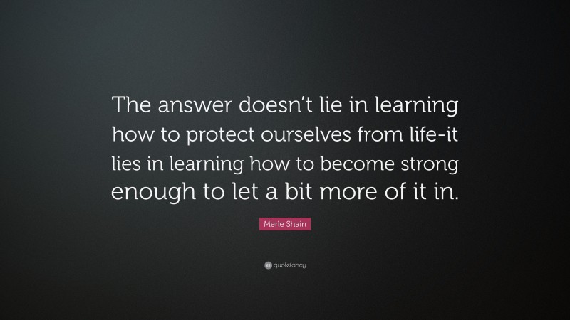 Merle Shain Quote: “The answer doesn’t lie in learning how to protect ourselves from life-it lies in learning how to become strong enough to let a bit more of it in.”