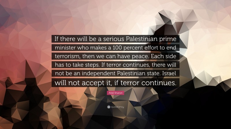 Ariel Sharon Quote: “If there will be a serious Palestinian prime minister who makes a 100 percent effort to end terrorism, then we can have peace. Each side has to take steps. If terror continues, there will not be an independent Palestinian state. Israel will not accept it, if terror continues.”