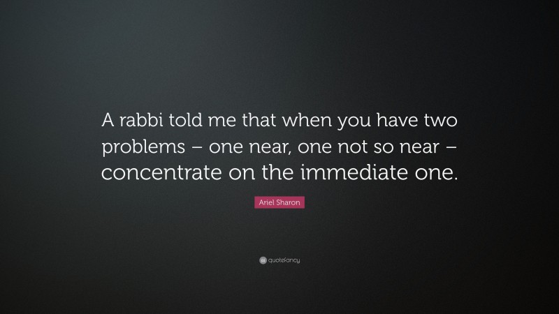 Ariel Sharon Quote: “A rabbi told me that when you have two problems – one near, one not so near – concentrate on the immediate one.”